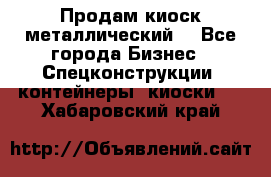 Продам киоск металлический  - Все города Бизнес » Спецконструкции, контейнеры, киоски   . Хабаровский край